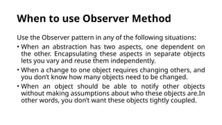 When to use Observer Method
Use the Observer pattern in any of the following situations:
• When an abstraction has two aspects, one dependent on
the other. Encapsulating these aspects in separate objects
lets you vary and reuse them independently.
• When a change to one object requires changing others, and
you don’t know how many objects need to be changed.
• When an object should be able to notify other objects
without making assumptions about who these objects are.In
other words, you don’t want these objects tightly coupled.
 