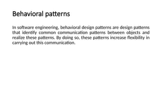 Behavioral patterns
In software engineering, behavioral design patterns are design patterns
that identify common communication patterns between objects and
realize these patterns. By doing so, these patterns increase flexibility in
carrying out this communication.
 
