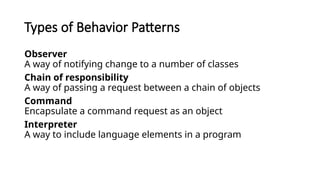 Types of Behavior Patterns
Observer
A way of notifying change to a number of classes
Chain of responsibility
A way of passing a request between a chain of objects
Command
Encapsulate a command request as an object
Interpreter
A way to include language elements in a program
 