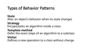 Types of Behavior Patterns
State
Alter an object's behavior when its state changes
Strategy
Encapsulates an algorithm inside a class
Template method
Defer the exact steps of an algorithm to a subclass
Visitor
Defines a new operation to a class without change
 