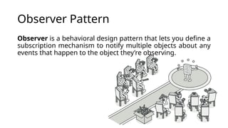 Observer Pattern
Observer is a behavioral design pattern that lets you define a
subscription mechanism to notify multiple objects about any
events that happen to the object they’re observing.
 