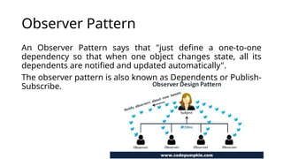 Observer Pattern
An Observer Pattern says that "just define a one-to-one
dependency so that when one object changes state, all its
dependents are notified and updated automatically".
The observer pattern is also known as Dependents or Publish-
Subscribe.
 