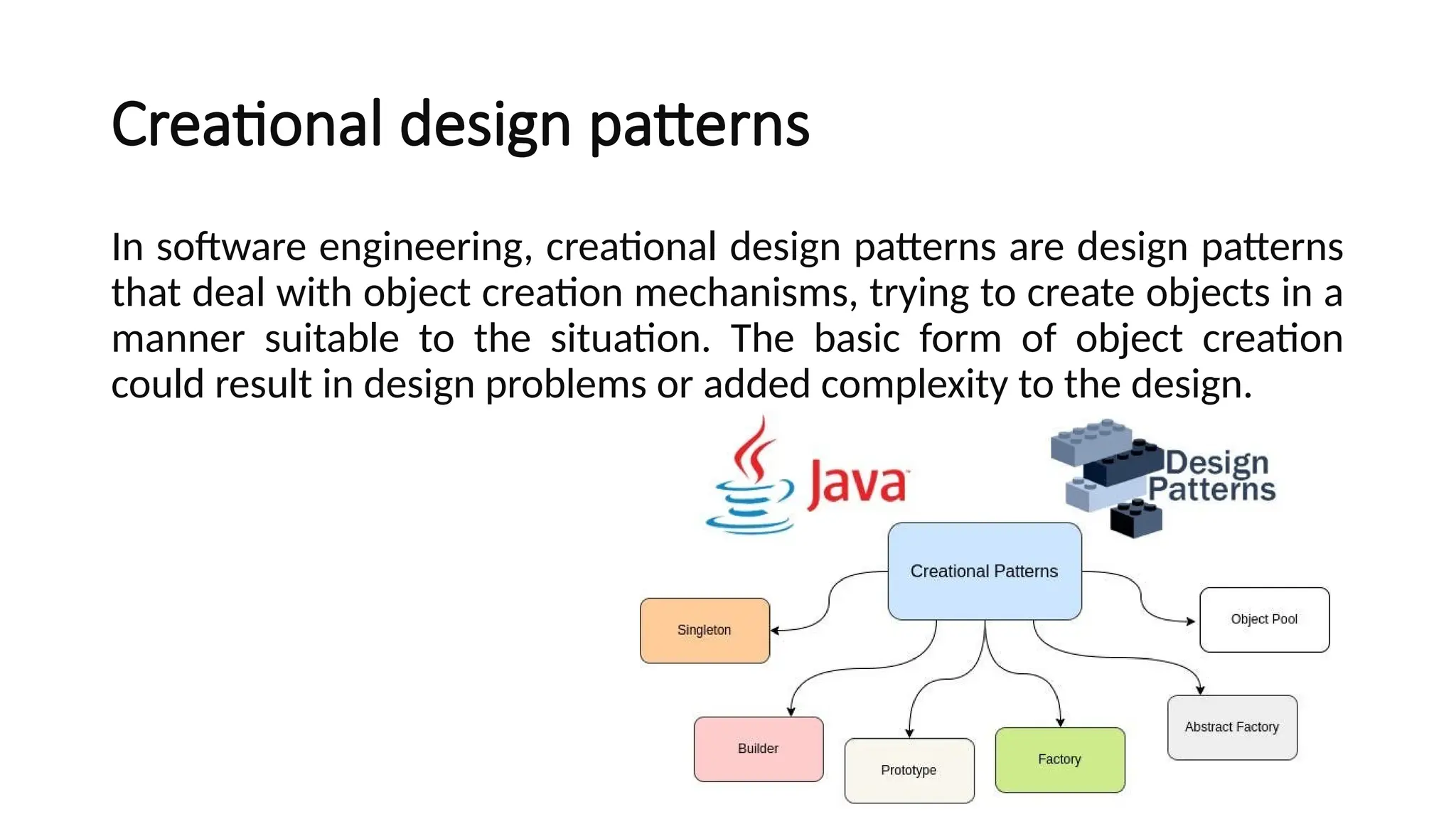 Creational design patterns
In software engineering, creational design patterns are design patterns
that deal with object creation mechanisms, trying to create objects in a
manner suitable to the situation. The basic form of object creation
could result in design problems or added complexity to the design.
 