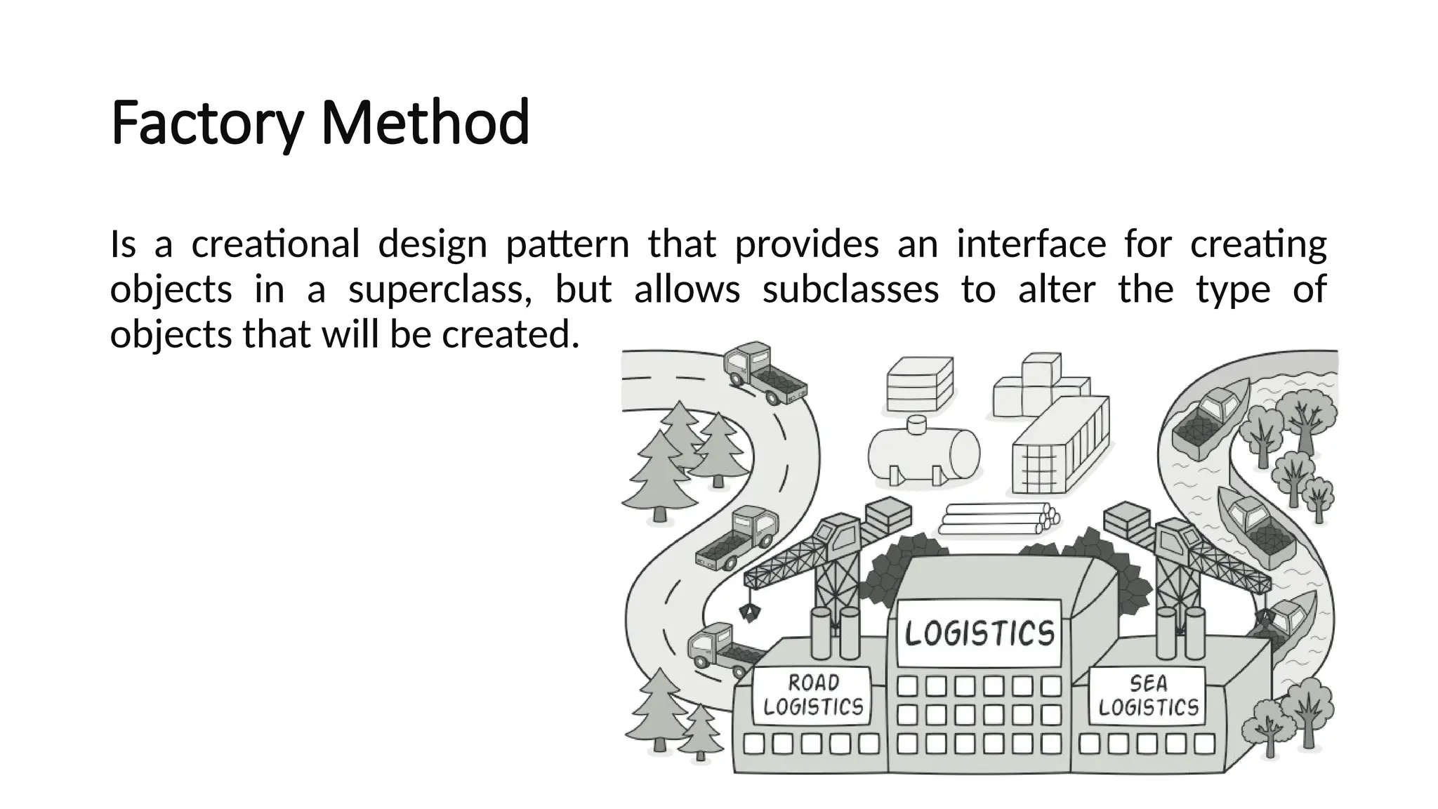 Factory Method
Is a creational design pattern that provides an interface for creating
objects in a superclass, but allows subclasses to alter the type of
objects that will be created.
 