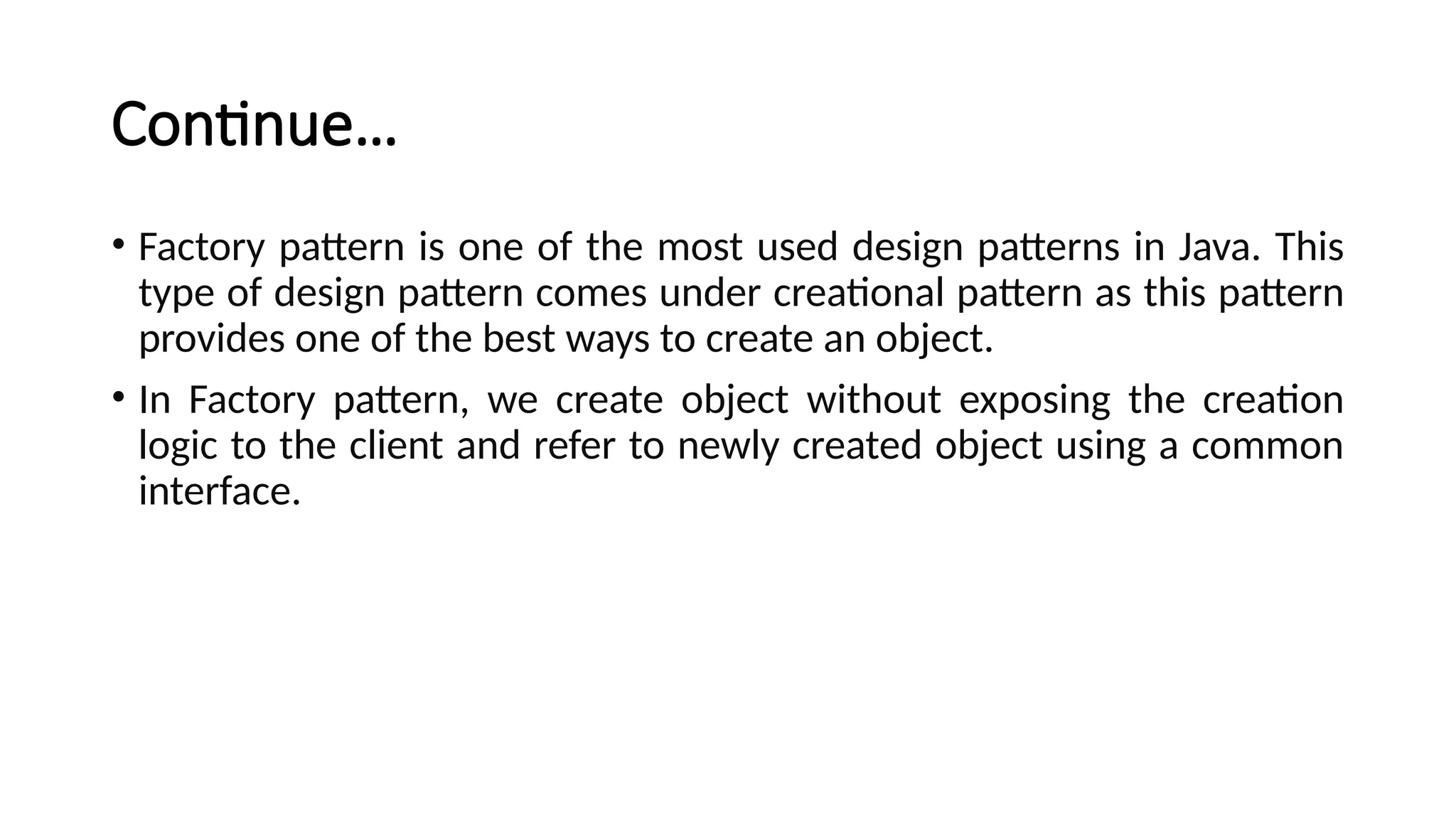 Continue…
• Factory pattern is one of the most used design patterns in Java. This
type of design pattern comes under creational pattern as this pattern
provides one of the best ways to create an object.
• In Factory pattern, we create object without exposing the creation
logic to the client and refer to newly created object using a common
interface.
 