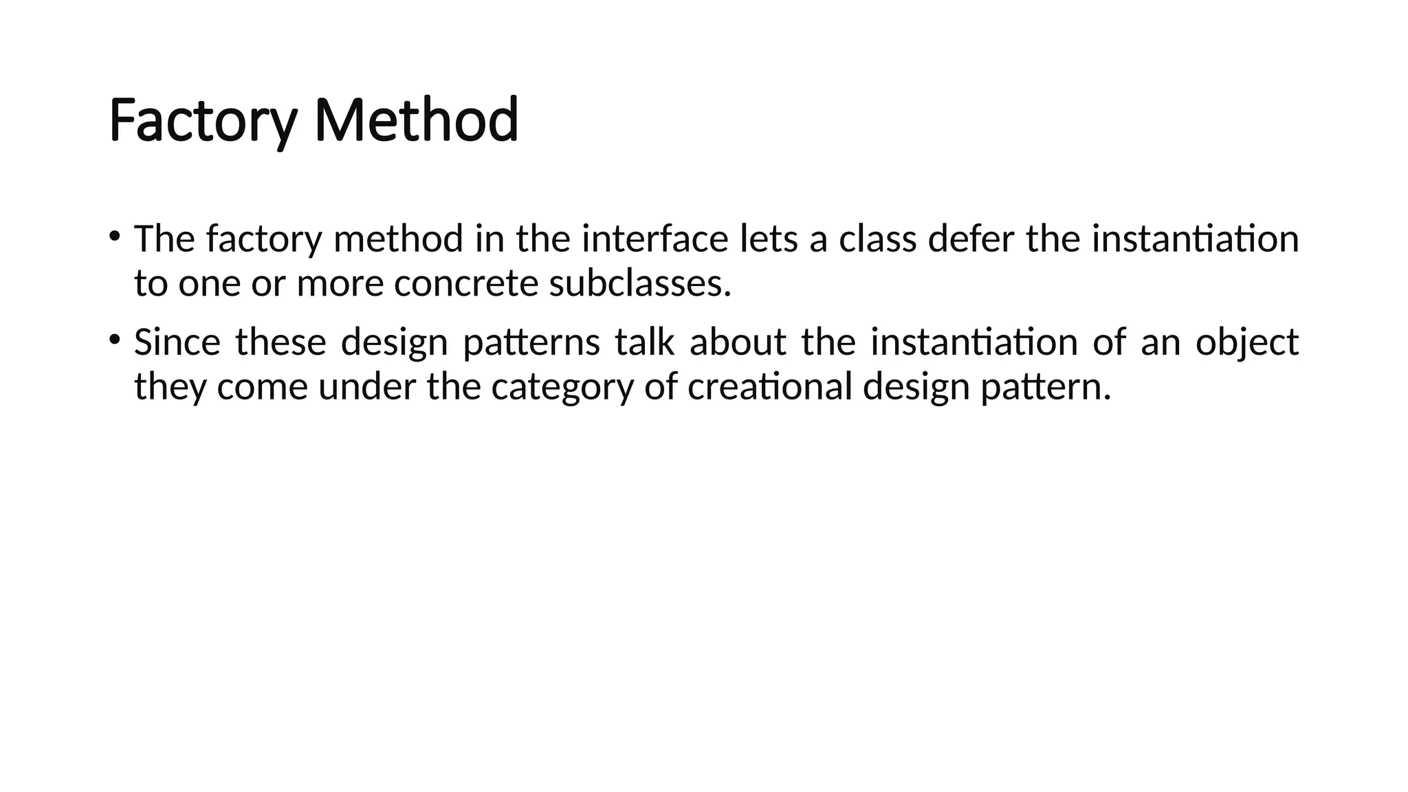 Factory Method
• The factory method in the interface lets a class defer the instantiation
to one or more concrete subclasses.
• Since these design patterns talk about the instantiation of an object
they come under the category of creational design pattern.
 