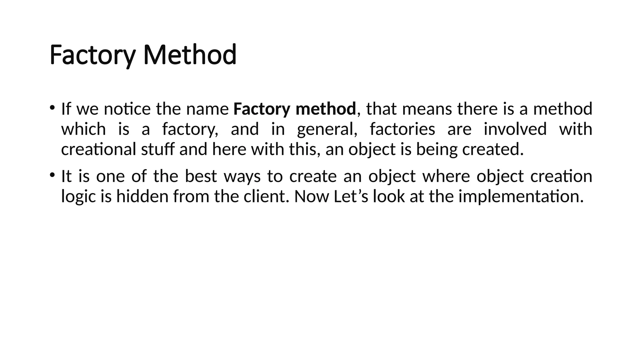 Factory Method
• If we notice the name Factory method, that means there is a method
which is a factory, and in general, factories are involved with
creational stuff and here with this, an object is being created.
• It is one of the best ways to create an object where object creation
logic is hidden from the client. Now Let’s look at the implementation.
 