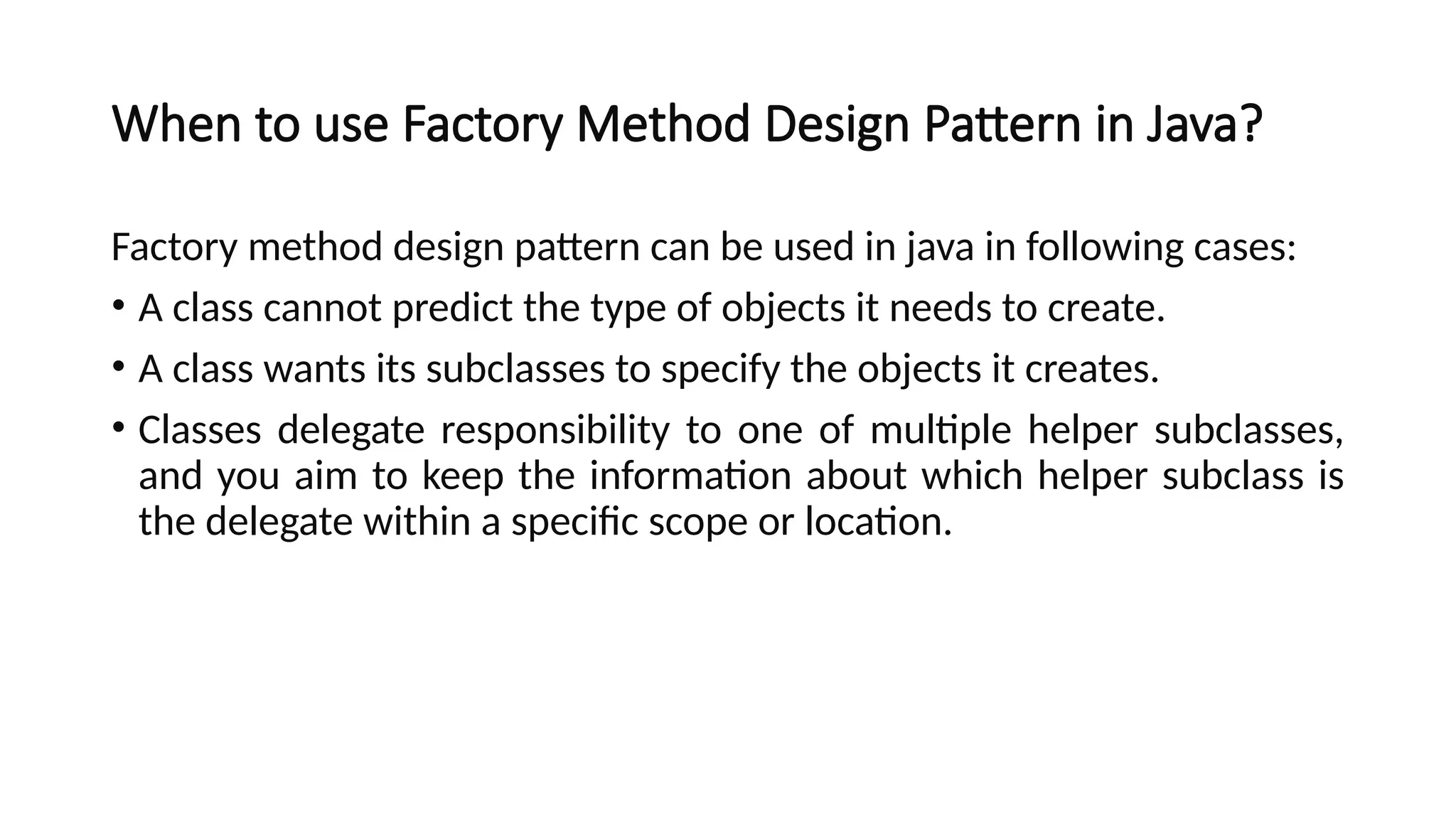When to use Factory Method Design Pattern in Java?
Factory method design pattern can be used in java in following cases:
• A class cannot predict the type of objects it needs to create.
• A class wants its subclasses to specify the objects it creates.
• Classes delegate responsibility to one of multiple helper subclasses,
and you aim to keep the information about which helper subclass is
the delegate within a specific scope or location.
 