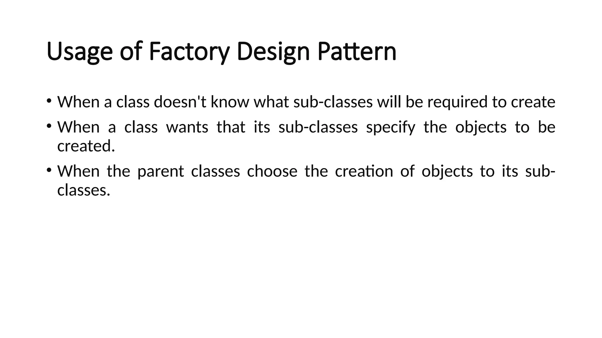 Usage of Factory Design Pattern
• When a class doesn't know what sub-classes will be required to create
• When a class wants that its sub-classes specify the objects to be
created.
• When the parent classes choose the creation of objects to its sub-
classes.
 