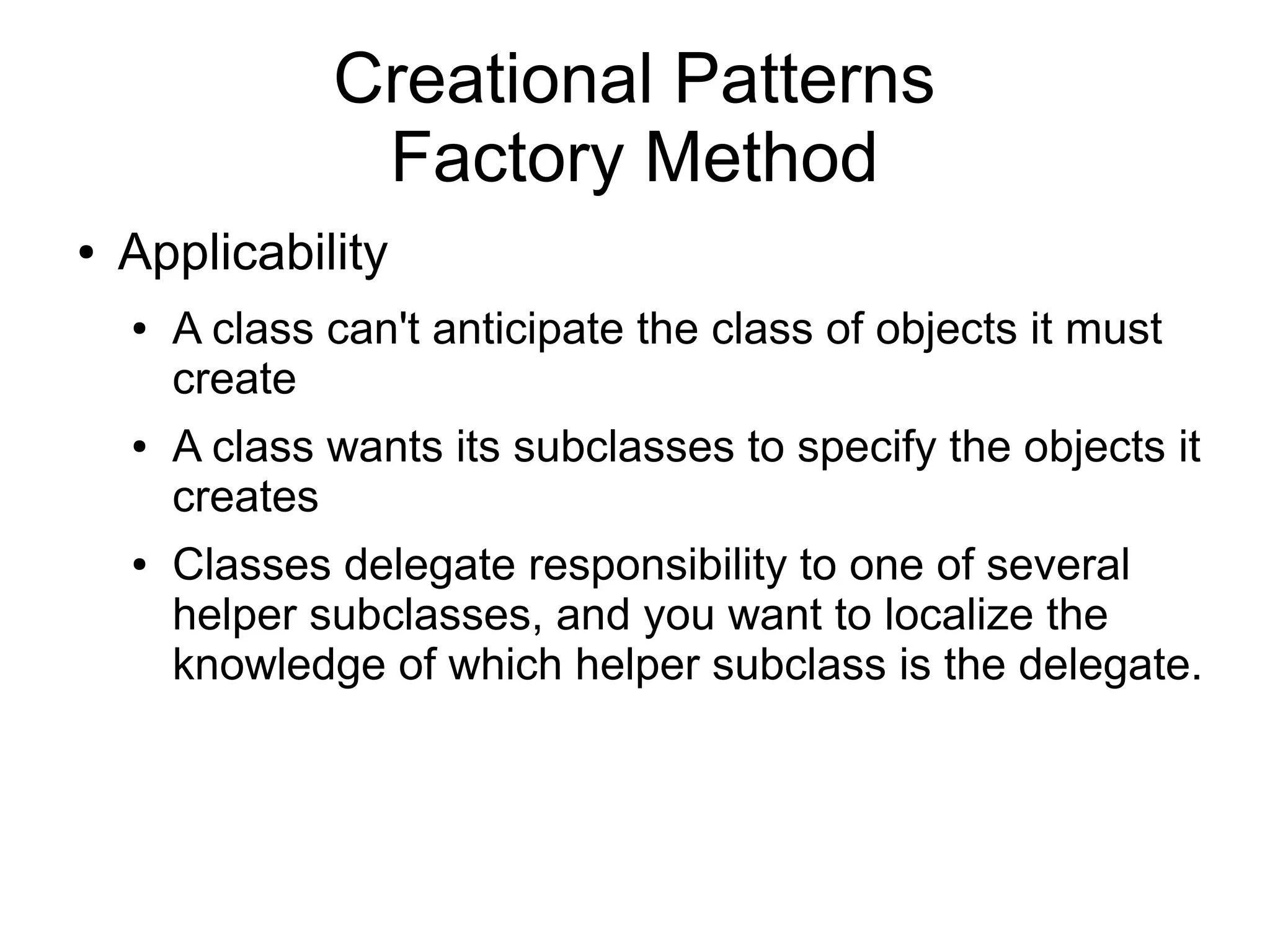 Creational Patterns Factory Method ● Applicability ● A class can't anticipate the class of objects it must create ● A class wants its subclasses to specify the objects it creates ● Classes delegate responsibility to one of several helper subclasses, and you want to localize the knowledge of which helper subclass is the delegate. 