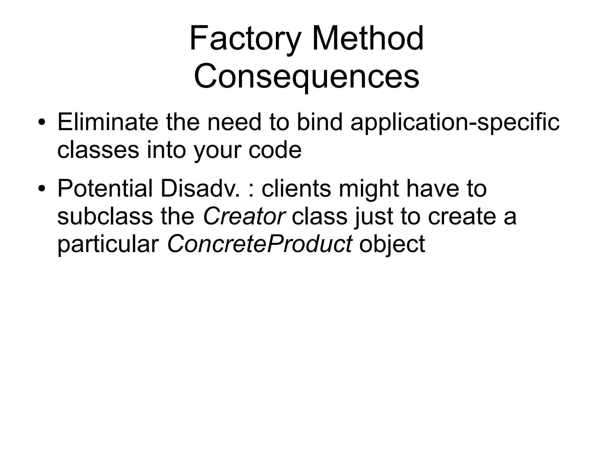 Factory Method Consequences ● Eliminate the need to bind application-specific classes into your code ● Potential Disadv. : clients might have to subclass the Creator class just to create a particular ConcreteProduct object 