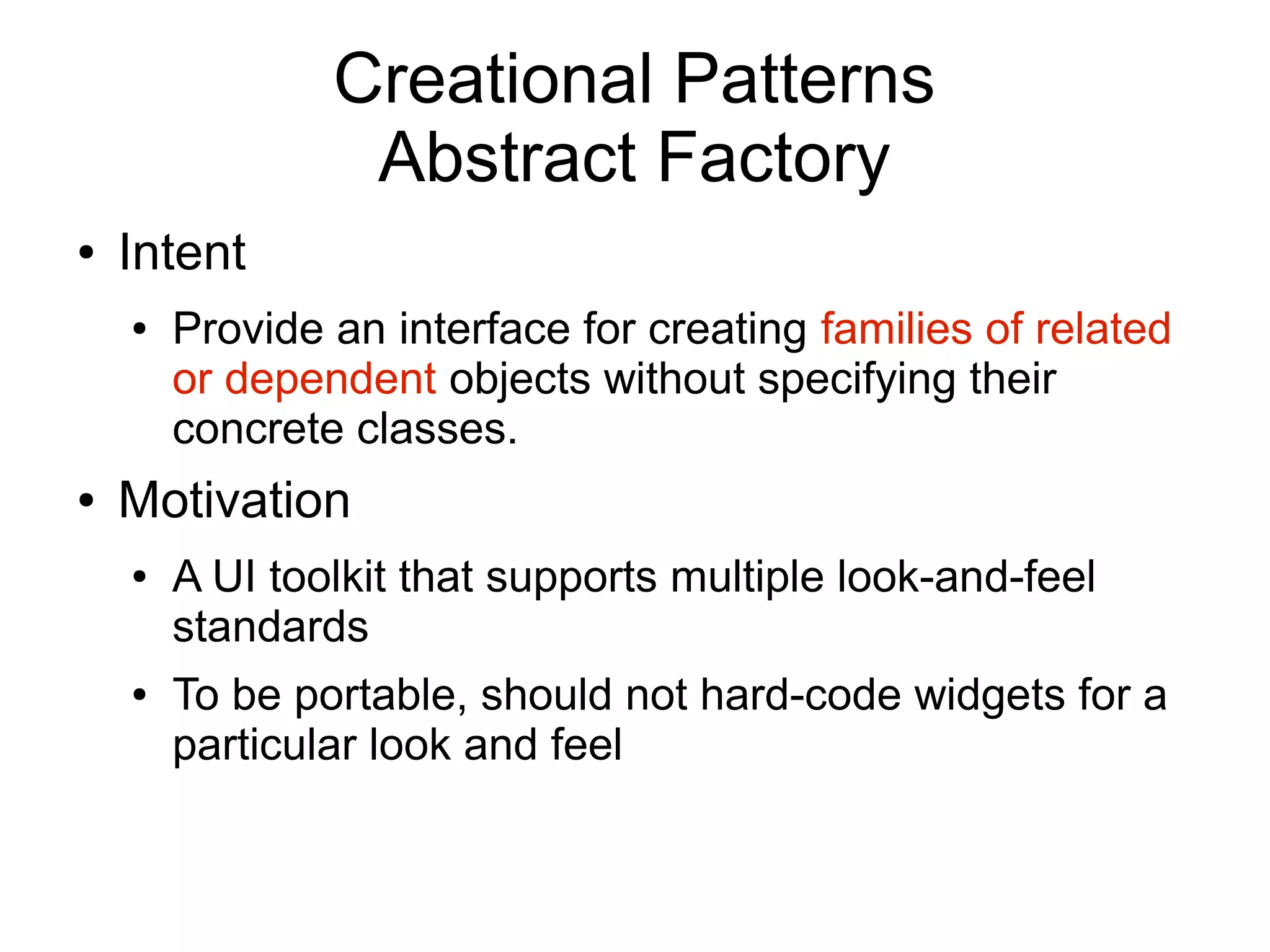 Creational Patterns Abstract Factory ● Intent ● Provide an interface for creating families of related or dependent objects without specifying their concrete classes. ● Motivation ● A UI toolkit that supports multiple look-and-feel standards ● To be portable, should not hard-code widgets for a particular look and feel 