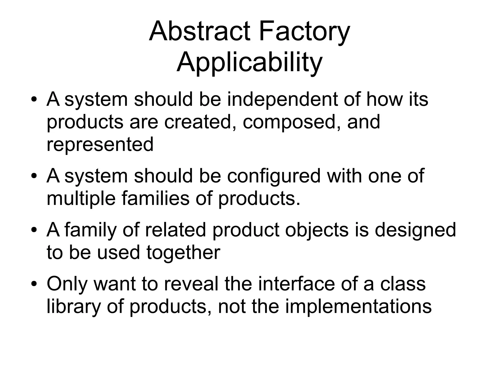 Abstract Factory Applicability ● A system should be independent of how its products are created, composed, and represented ● A system should be configured with one of multiple families of products. ● A family of related product objects is designed to be used together ● Only want to reveal the interface of a class library of products, not the implementations 