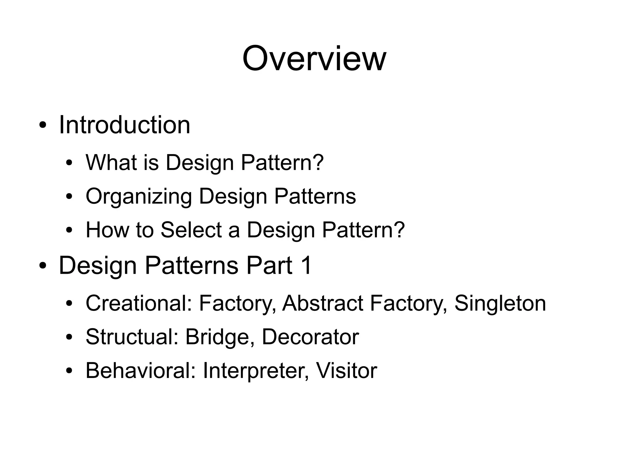 Overview ● Introduction ● What is Design Pattern? ● Organizing Design Patterns ● How to Select a Design Pattern? ● Design Patterns Part 1 ● Creational: Factory, Abstract Factory, Singleton ● Structual: Bridge, Decorator ● Behavioral: Interpreter, Visitor 