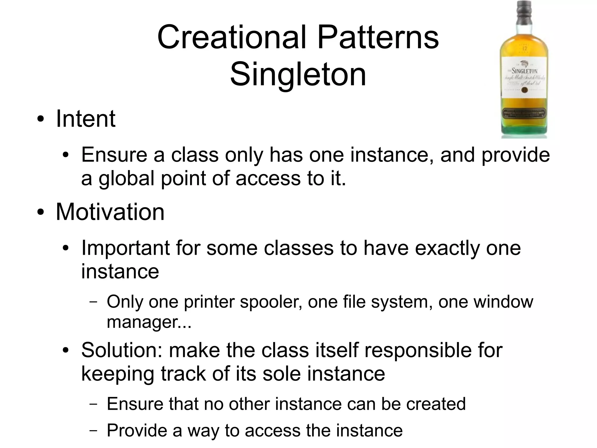 Creational Patterns Singleton ● Intent ● Ensure a class only has one instance, and provide a global point of access to it. ● Motivation ● Important for some classes to have exactly one instance – Only one printer spooler, one file system, one window manager... ● Solution: make the class itself responsible for keeping track of its sole instance – Ensure that no other instance can be created – Provide a way to access the instance 