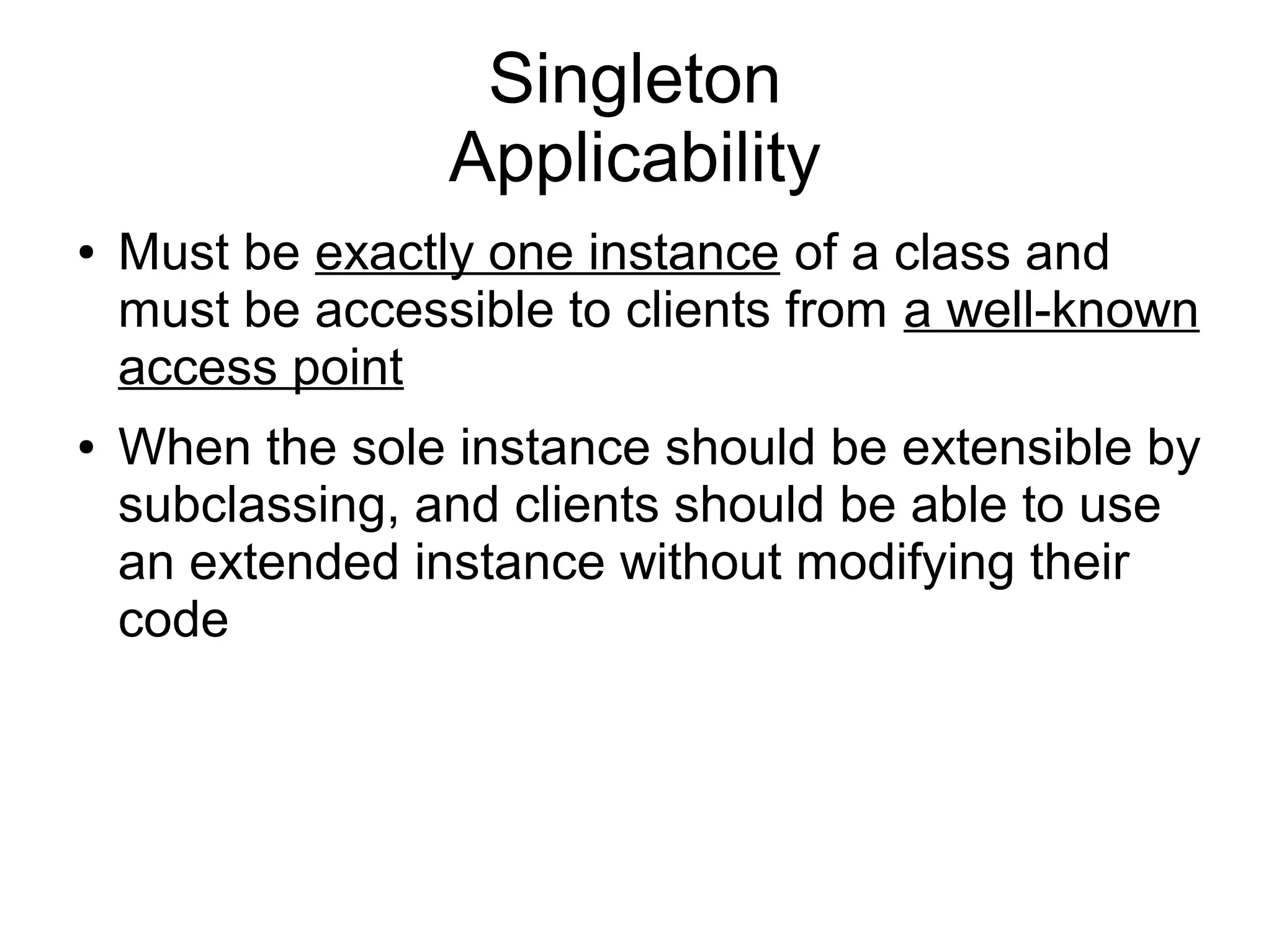 Singleton Applicability ● Must be exactly one instance of a class and must be accessible to clients from a well-known access point ● When the sole instance should be extensible by subclassing, and clients should be able to use an extended instance without modifying their code 
