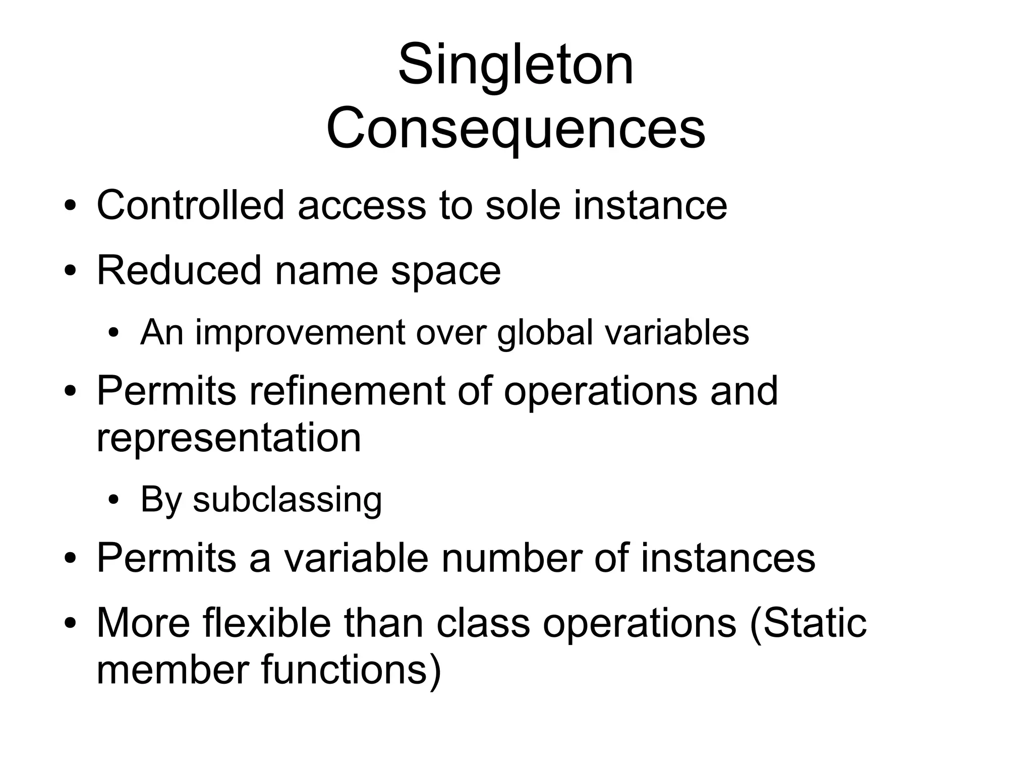 Singleton Consequences ● Controlled access to sole instance ● Reduced name space ● An improvement over global variables ● Permits refinement of operations and representation ● By subclassing ● Permits a variable number of instances ● More flexible than class operations (Static member functions) 
