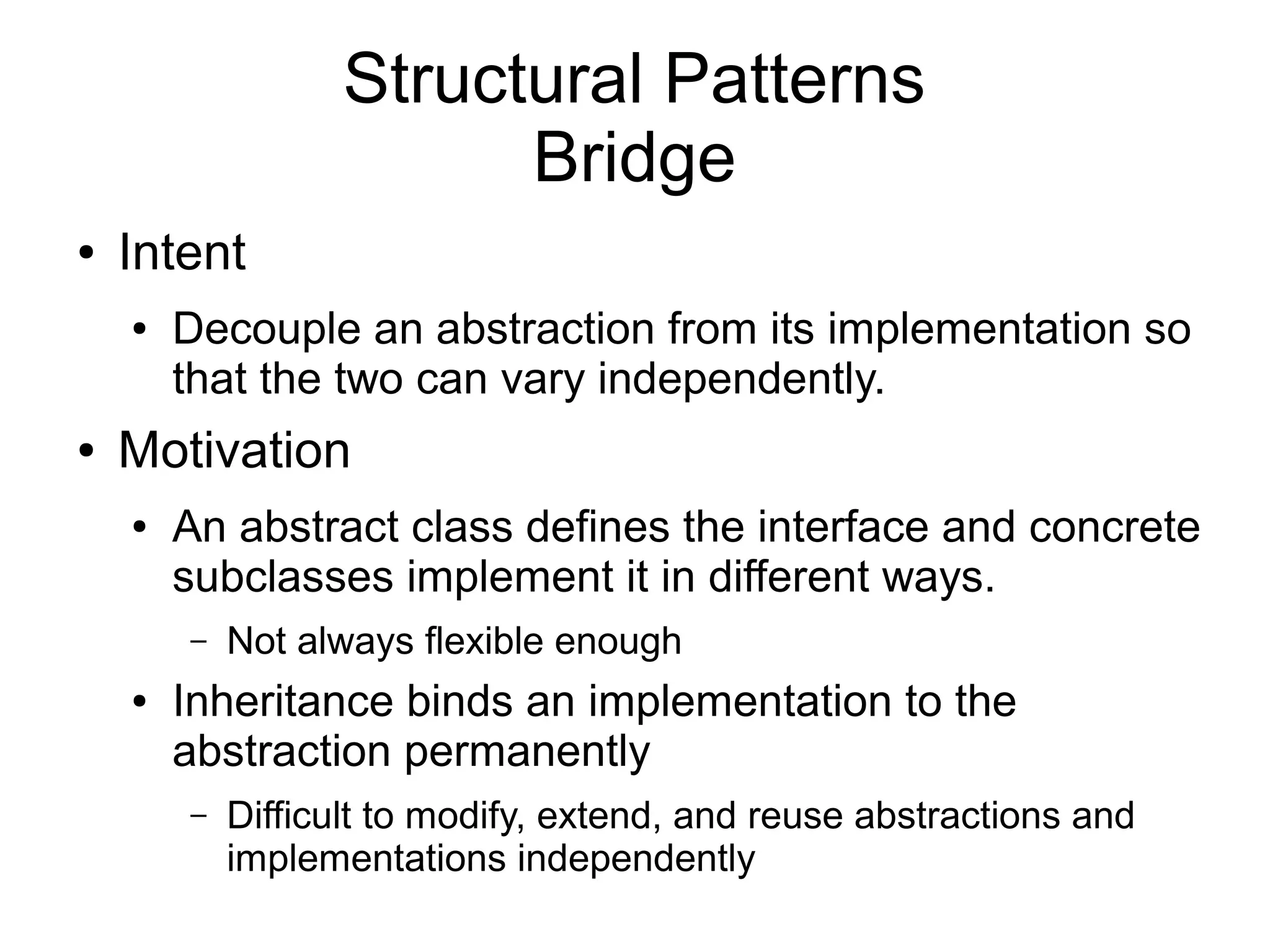 Structural Patterns Bridge ● Intent ● Decouple an abstraction from its implementation so that the two can vary independently. ● Motivation ● An abstract class defines the interface and concrete subclasses implement it in different ways. – Not always flexible enough ● Inheritance binds an implementation to the abstraction permanently – Difficult to modify, extend, and reuse abstractions and implementations independently 