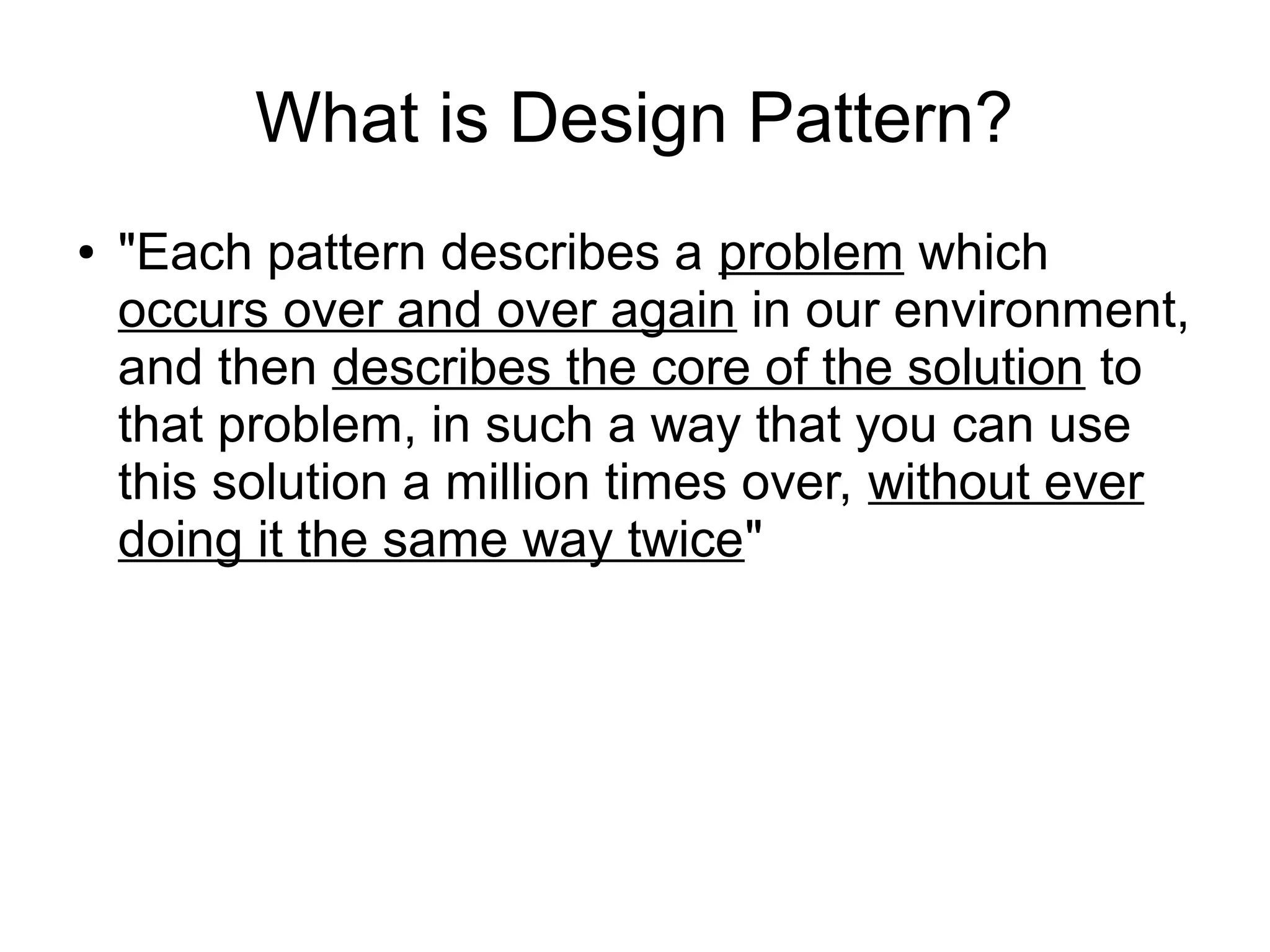 What is Design Pattern? ● "Each pattern describes a problem which occurs over and over again in our environment, and then describes the core of the solution to that problem, in such a way that you can use this solution a million times over, without ever doing it the same way twice" 