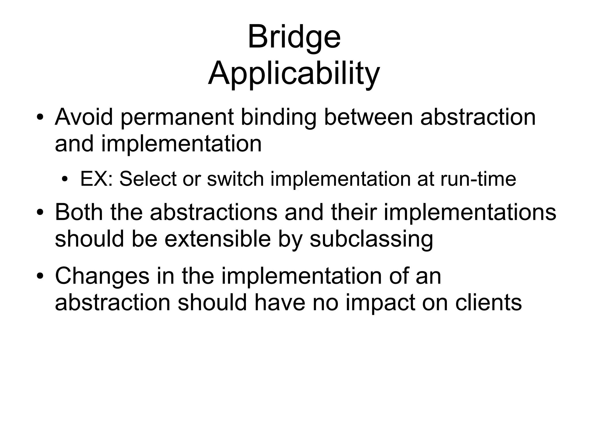 Bridge Applicability ● Avoid permanent binding between abstraction and implementation ● EX: Select or switch implementation at run-time ● Both the abstractions and their implementations should be extensible by subclassing ● Changes in the implementation of an abstraction should have no impact on clients 