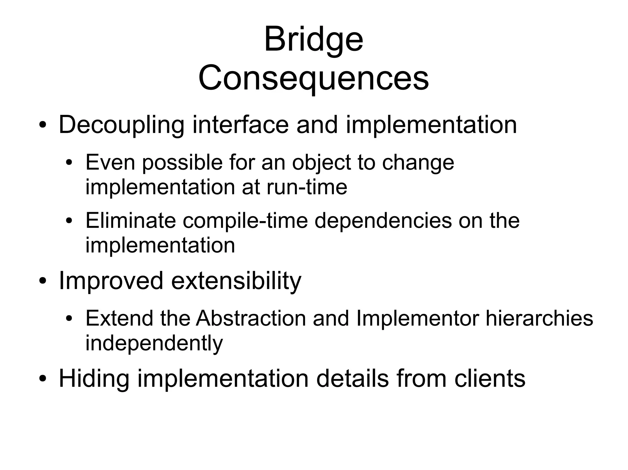Bridge Consequences ● Decoupling interface and implementation ● Even possible for an object to change implementation at run-time ● Eliminate compile-time dependencies on the implementation ● Improved extensibility ● Extend the Abstraction and Implementor hierarchies independently ● Hiding implementation details from clients 