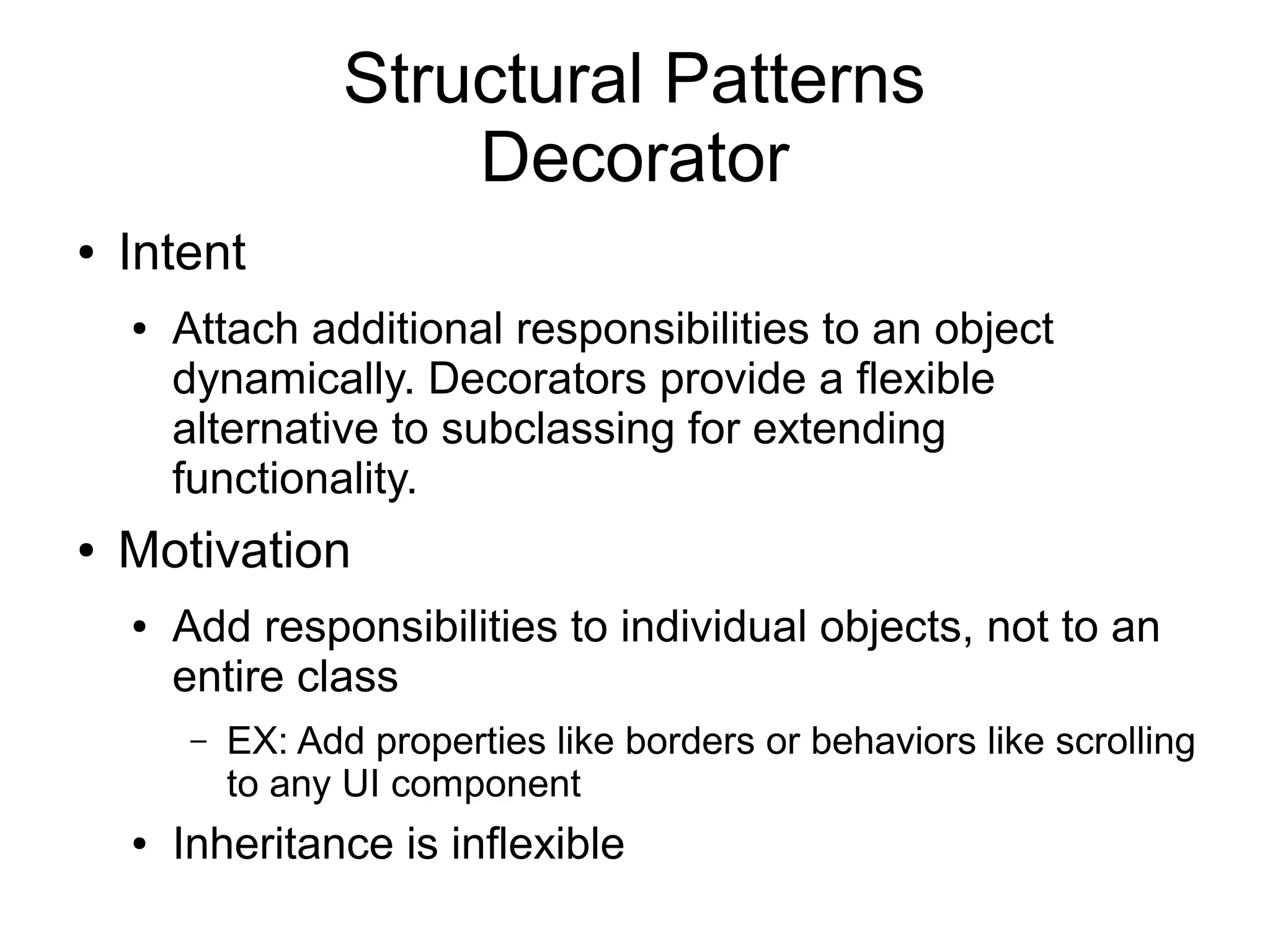Structural Patterns Decorator ● Intent ● Attach additional responsibilities to an object dynamically. Decorators provide a flexible alternative to subclassing for extending functionality. ● Motivation ● Add responsibilities to individual objects, not to an entire class – EX: Add properties like borders or behaviors like scrolling to any UI component ● Inheritance is inflexible 