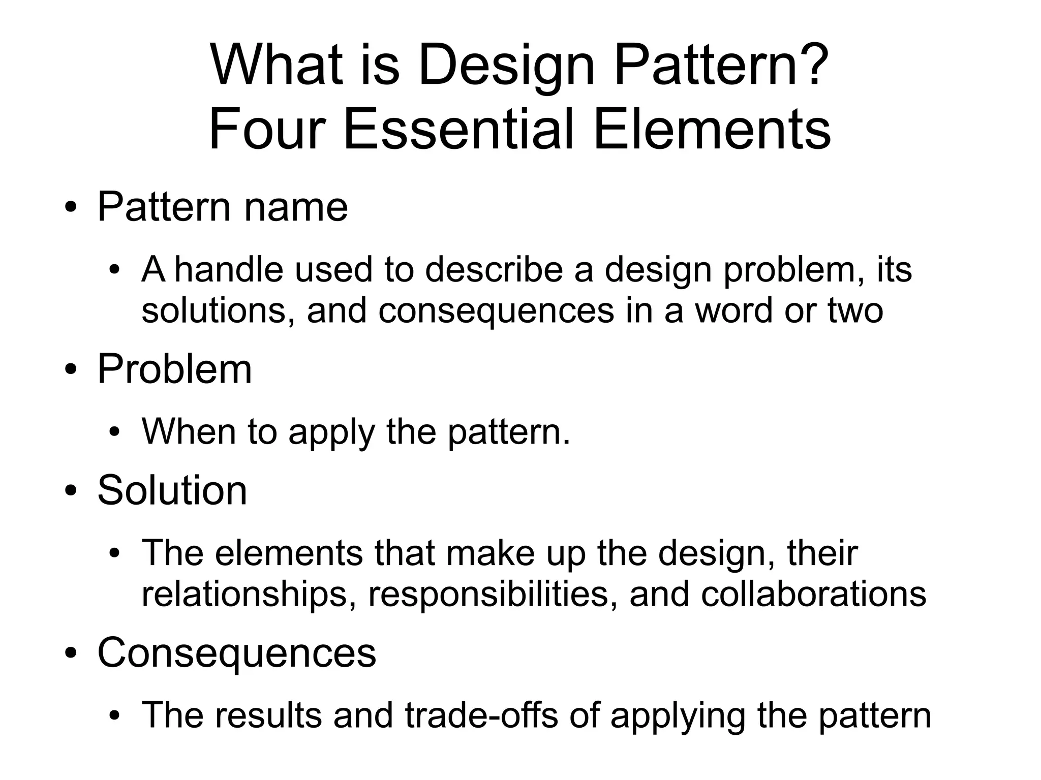 What is Design Pattern? Four Essential Elements ● Pattern name ● A handle used to describe a design problem, its solutions, and consequences in a word or two ● Problem ● When to apply the pattern. ● Solution ● The elements that make up the design, their relationships, responsibilities, and collaborations ● Consequences ● The results and trade-offs of applying the pattern 