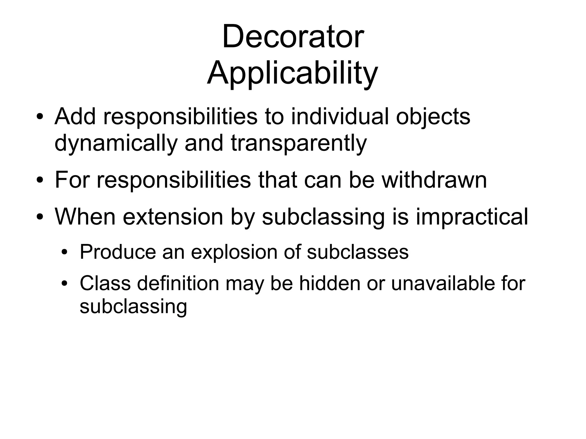 Decorator Applicability ● Add responsibilities to individual objects dynamically and transparently ● For responsibilities that can be withdrawn ● When extension by subclassing is impractical ● Produce an explosion of subclasses ● Class definition may be hidden or unavailable for subclassing 