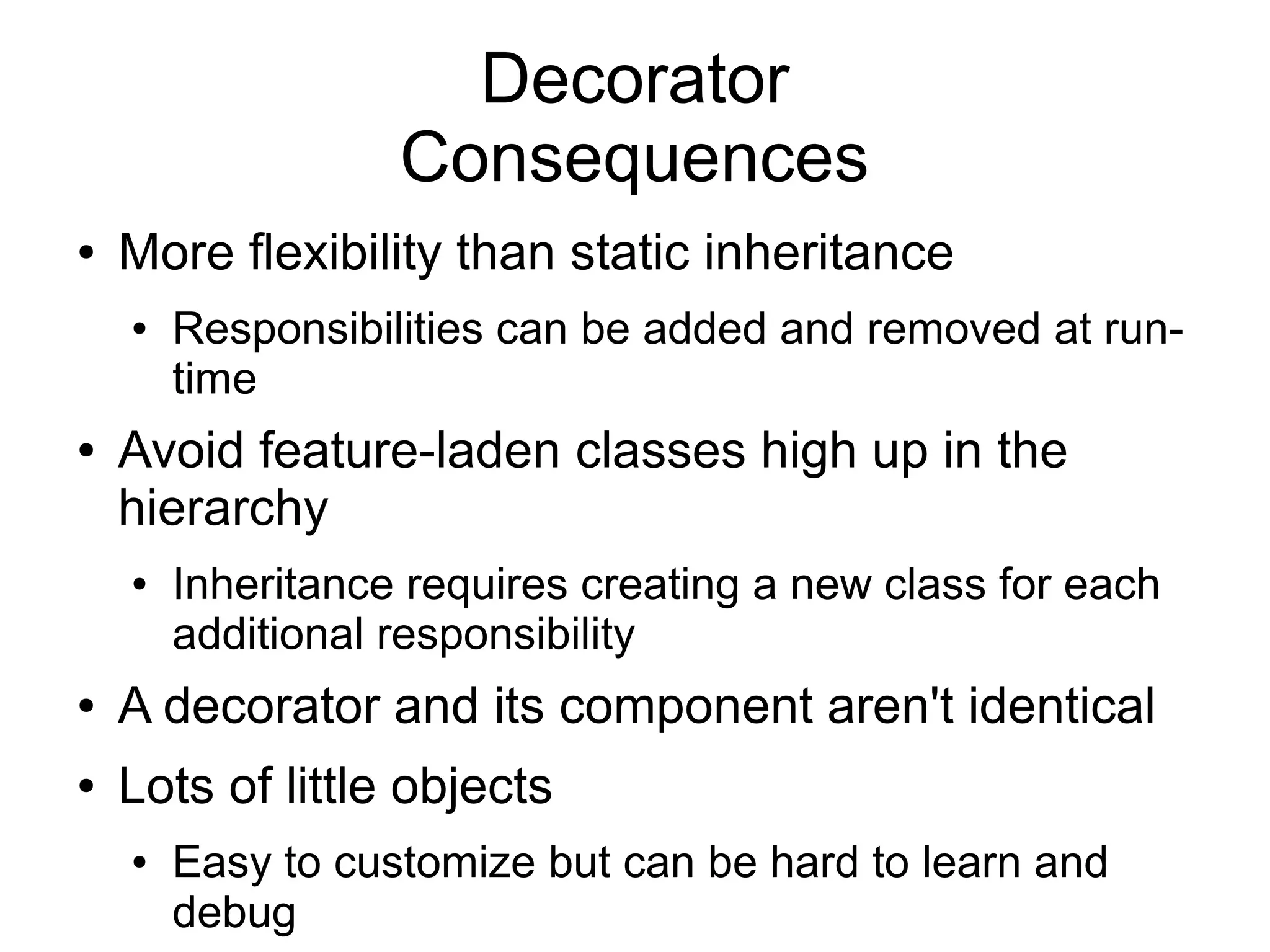 Decorator Consequences ● More flexibility than static inheritance ● Responsibilities can be added and removed at run- time ● Avoid feature-laden classes high up in the hierarchy ● Inheritance requires creating a new class for each additional responsibility ● A decorator and its component aren't identical ● Lots of little objects ● Easy to customize but can be hard to learn and debug 