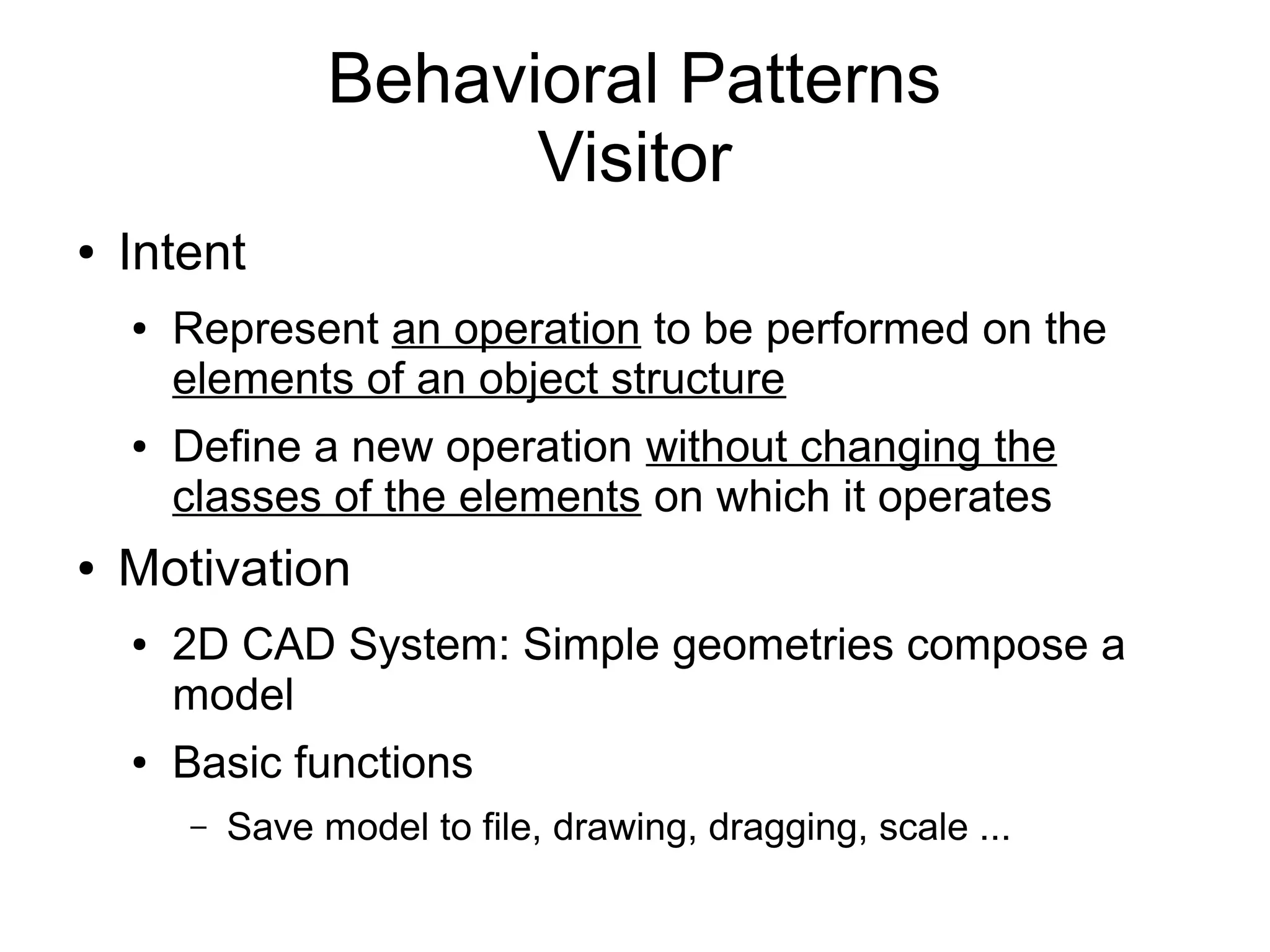 Behavioral Patterns Visitor ● Intent ● Represent an operation to be performed on the elements of an object structure ● Define a new operation without changing the classes of the elements on which it operates ● Motivation ● 2D CAD System: Simple geometries compose a model ● Basic functions – Save model to file, drawing, dragging, scale ... 