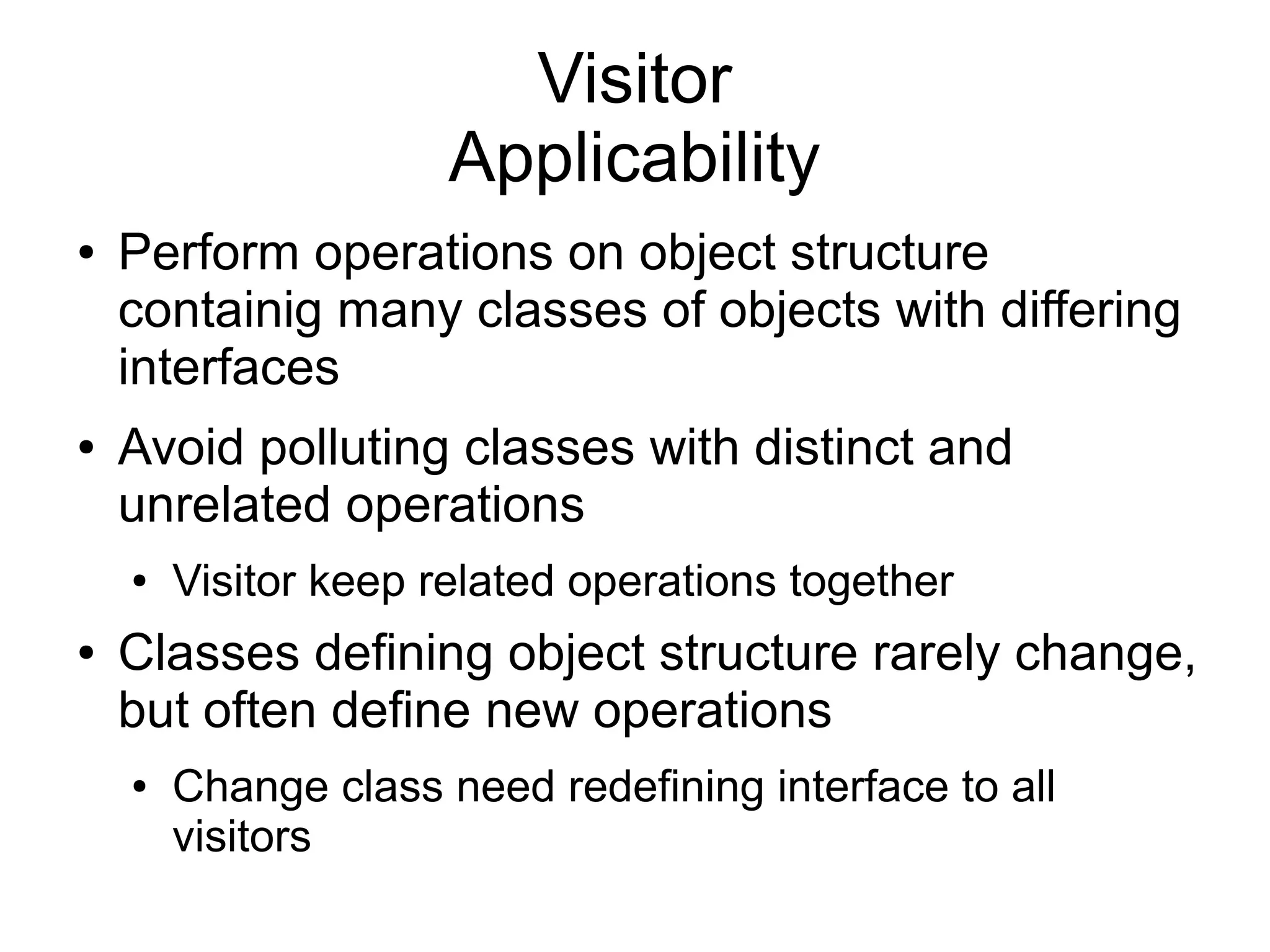 Visitor Applicability ● Perform operations on object structure containig many classes of objects with differing interfaces ● Avoid polluting classes with distinct and unrelated operations ● Visitor keep related operations together ● Classes defining object structure rarely change, but often define new operations ● Change class need redefining interface to all visitors 