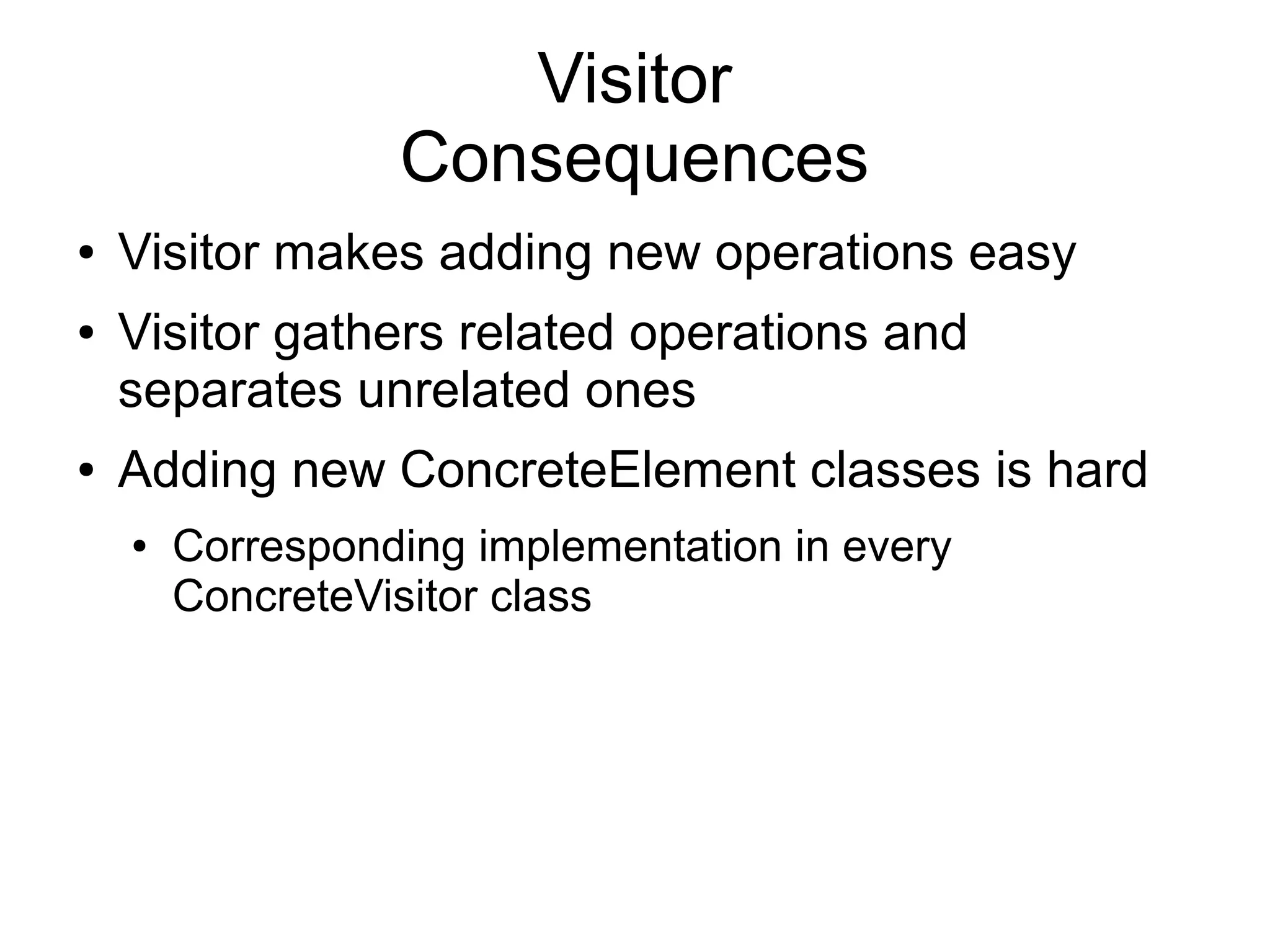 Visitor Consequences ● Visitor makes adding new operations easy ● Visitor gathers related operations and separates unrelated ones ● Adding new ConcreteElement classes is hard ● Corresponding implementation in every ConcreteVisitor class 