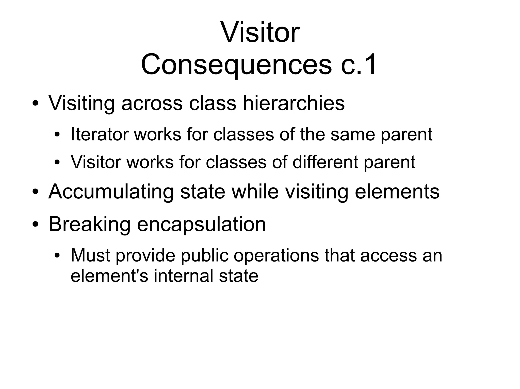 Visitor Consequences c.1 ● Visiting across class hierarchies ● Iterator works for classes of the same parent ● Visitor works for classes of different parent ● Accumulating state while visiting elements ● Breaking encapsulation ● Must provide public operations that access an element's internal state 