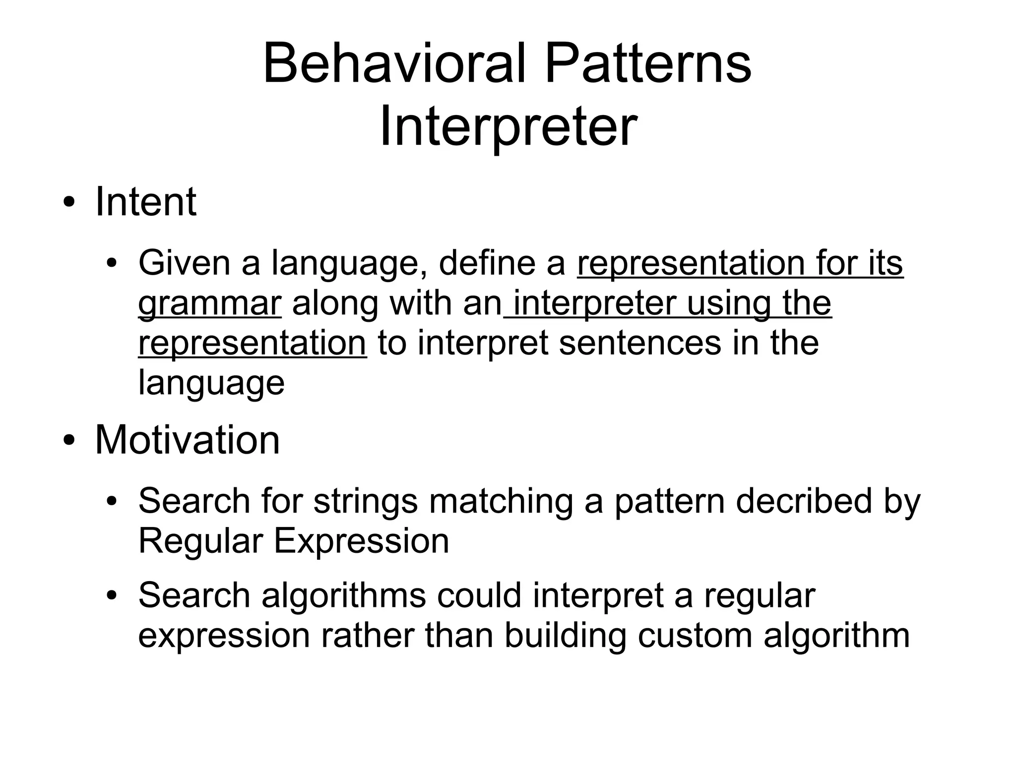 Behavioral Patterns Interpreter ● Intent ● Given a language, define a representation for its grammar along with an interpreter using the representation to interpret sentences in the language ● Motivation ● Search for strings matching a pattern decribed by Regular Expression ● Search algorithms could interpret a regular expression rather than building custom algorithm 