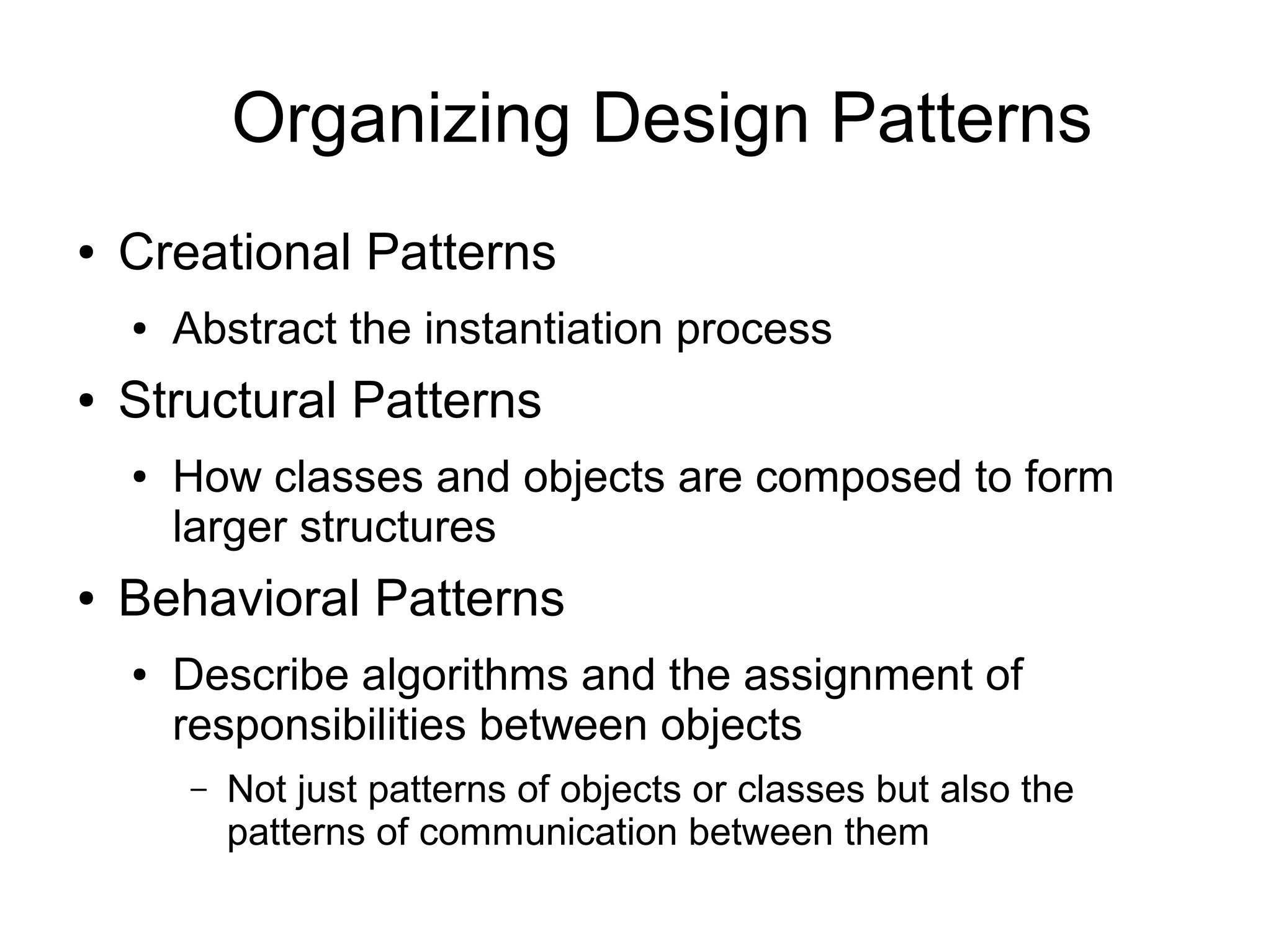Organizing Design Patterns ● Creational Patterns ● Abstract the instantiation process ● Structural Patterns ● How classes and objects are composed to form larger structures ● Behavioral Patterns ● Describe algorithms and the assignment of responsibilities between objects – Not just patterns of objects or classes but also the patterns of communication between them 