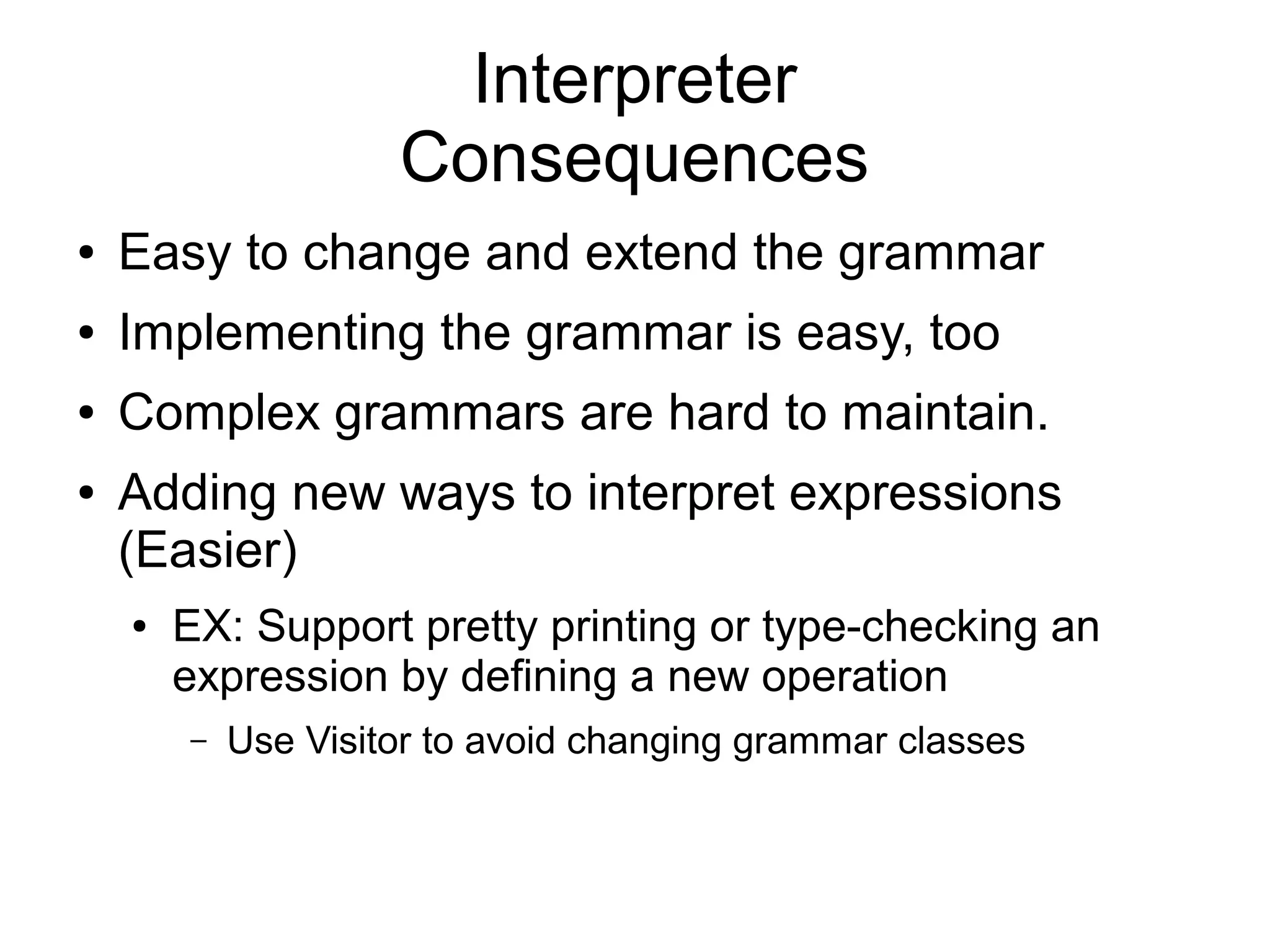 Interpreter Consequences ● Easy to change and extend the grammar ● Implementing the grammar is easy, too ● Complex grammars are hard to maintain. ● Adding new ways to interpret expressions (Easier) ● EX: Support pretty printing or type-checking an expression by defining a new operation – Use Visitor to avoid changing grammar classes 