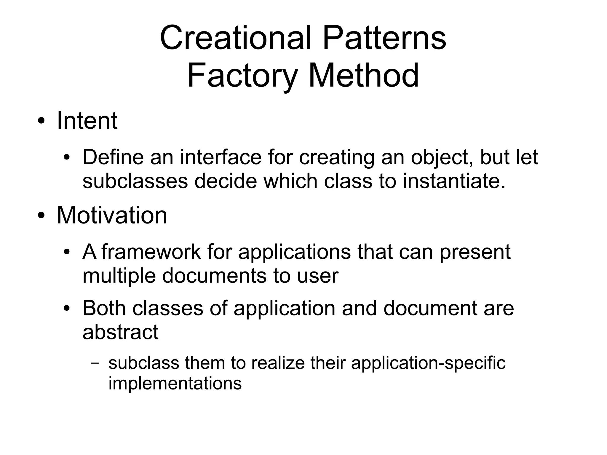 Creational Patterns Factory Method ● Intent ● Define an interface for creating an object, but let subclasses decide which class to instantiate. ● Motivation ● A framework for applications that can present multiple documents to user ● Both classes of application and document are abstract – subclass them to realize their application-specific implementations 