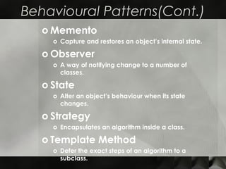 Behavioural Patterns(Cont.)
o Memento
o Capture and restores an object’s internal state.
o Observer
o A way of notifying change to a number of
classes.
o State
o Alter an object’s behaviour when its state
changes.
o Strategy
o Encapsulates an algorithm inside a class.
o Template Method
o Defer the exact steps of an algorithm to a
subclass.
 