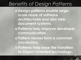 Benefits of Design Patterns
o Design patterns enable large-
scale reuse of software
architectures and also help
document systems.
o Patterns help improve developer
communication.
o Pattern names form a common
vocabulary.
o Patterns help ease the transition
to Object Oriented technology.
 