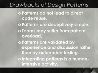 Drawbacks of Design Patterns
o Patterns do not lead to direct
code reuse.
o Patterns are deceptively simple.
o Teams may suffer from pattern
overload.
o Patterns are validated by
experience and discussion rather
than by automated testing.
o Integrating patterns is a human-
intensive activity.
 