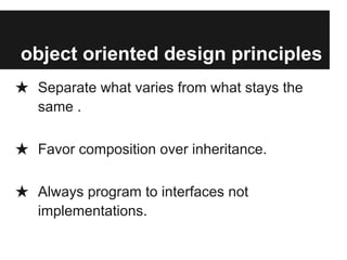 object oriented design principles
★ Separate what varies from what stays the
same .
★ Favor composition over inheritance.
★ Always program to interfaces not
implementations.
 