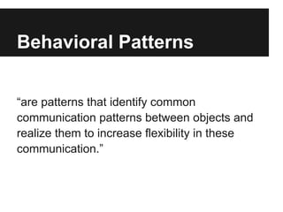 Behavioral Patterns
“are patterns that identify common
communication patterns between objects and
realize them to increase flexibility in these
communication.”
 