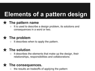 Elements of a pattern design
★ The pattern name
○ It is used to describe a design problem, its solutions and
consequences in a word or two.
★ The problem
○ It describes when to apply the pattern.
★ The solution
○ It describes the elements that make up the design, their
relationships, responsibilities and collaborations
★ The consequences.
○ the results an tradeoffs of applying the pattern
 