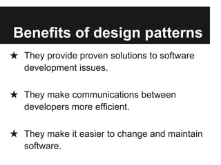Benefits of design patterns
★ They provide proven solutions to software
development issues.
★ They make communications between
developers more efficient.
★ They make it easier to change and maintain
software.
 
