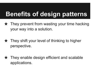 Benefits of design patterns
★ They prevent from wasting your time hacking
your way into a solution.
★ They shift your level of thinking to higher
perspective.
★ They enable design efficient and scalable
applications.
 