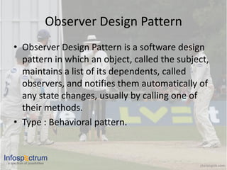 Observer Design Pattern
     • Observer Design Pattern is a software design
       pattern in which an object, called the subject,
       maintains a list of its dependents, called
       observers, and notifies them automatically of
       any state changes, usually by calling one of
       their methods.
     • Type : Behavioral pattern.


Infosp ctrum
 a spectrum of possibilities
                                                         chetangole.com
 