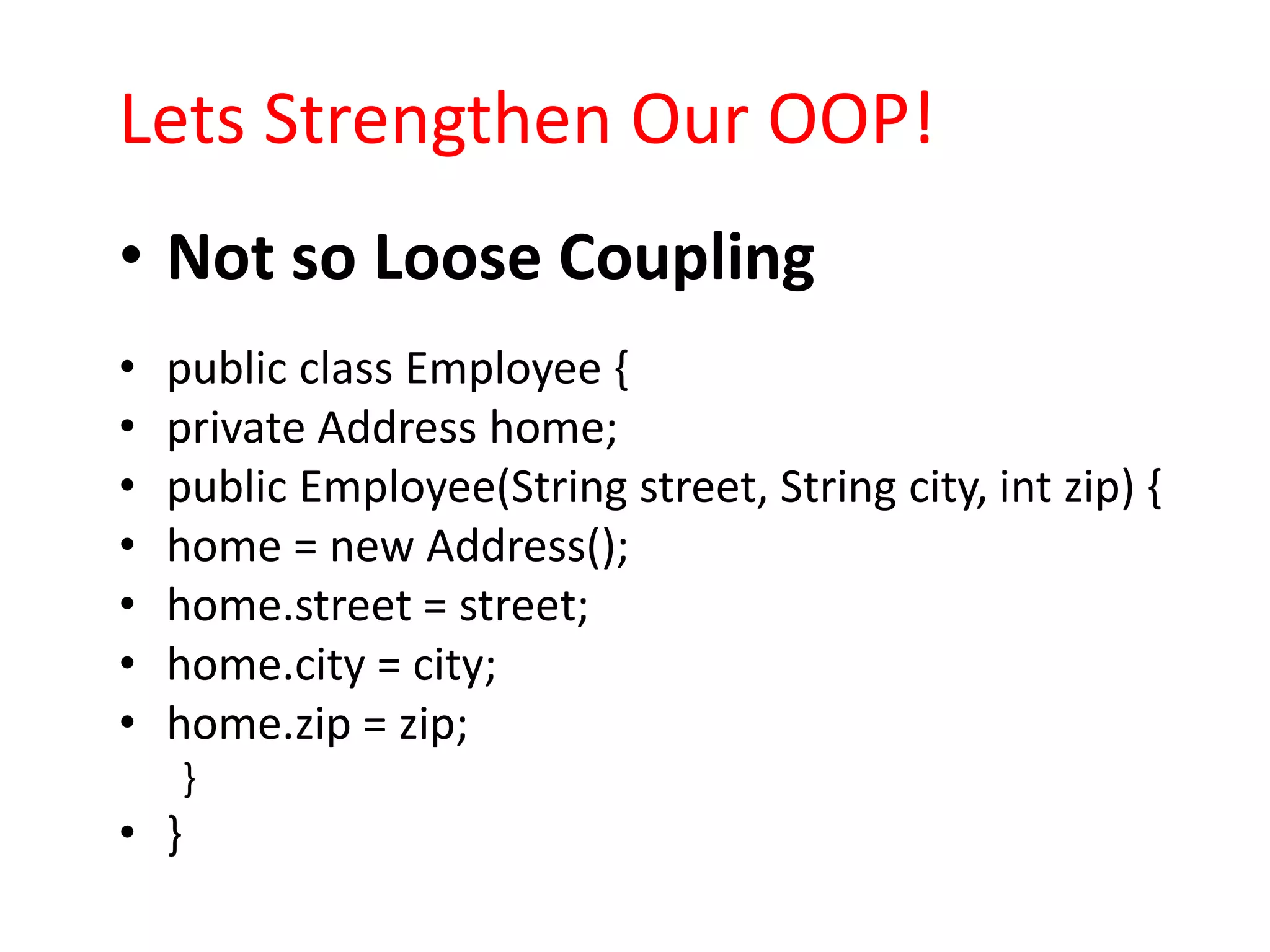 Lets Strengthen Our OOP!
• Not so Loose Coupling
•   public class Employee {
•   private Address home;
•   public Employee(String street, String city, int zip) {
•   home = new Address();
•   home.street = street;
•   home.city = city;
•   home.zip = zip;
      }
• }
 