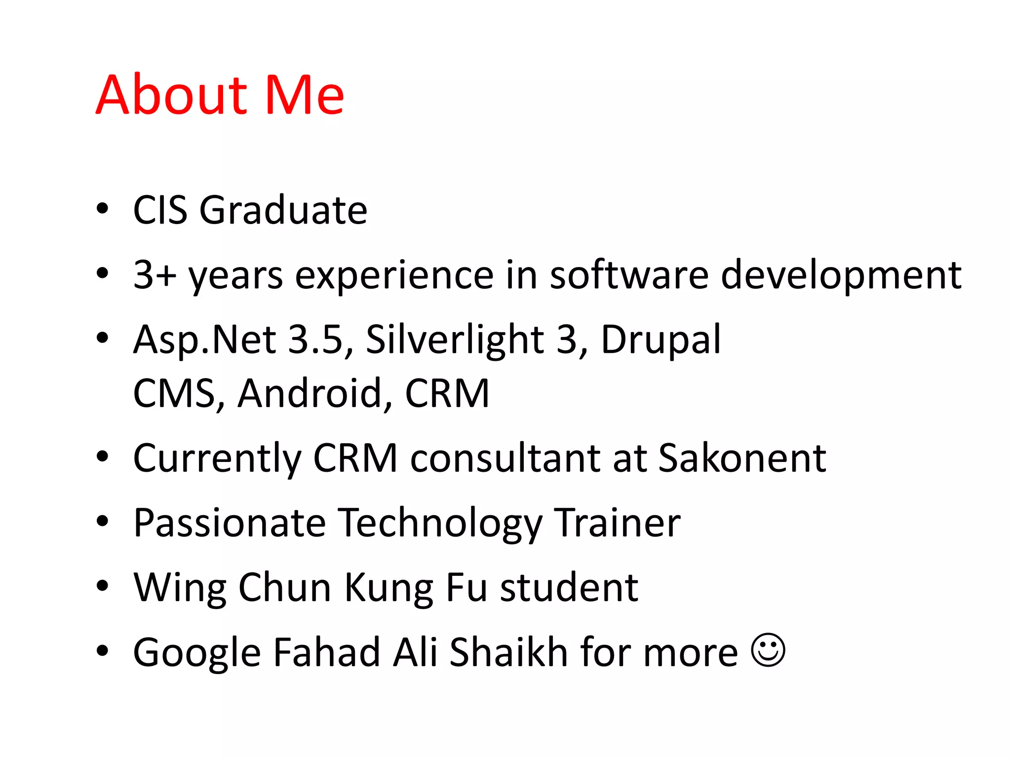 About Me
• CIS Graduate
• 3+ years experience in software development
• Asp.Net 3.5, Silverlight 3, Drupal
  CMS, Android, CRM
• Currently CRM consultant at Sakonent
• Passionate Technology Trainer
• Wing Chun Kung Fu student
• Google Fahad Ali Shaikh for more 
 