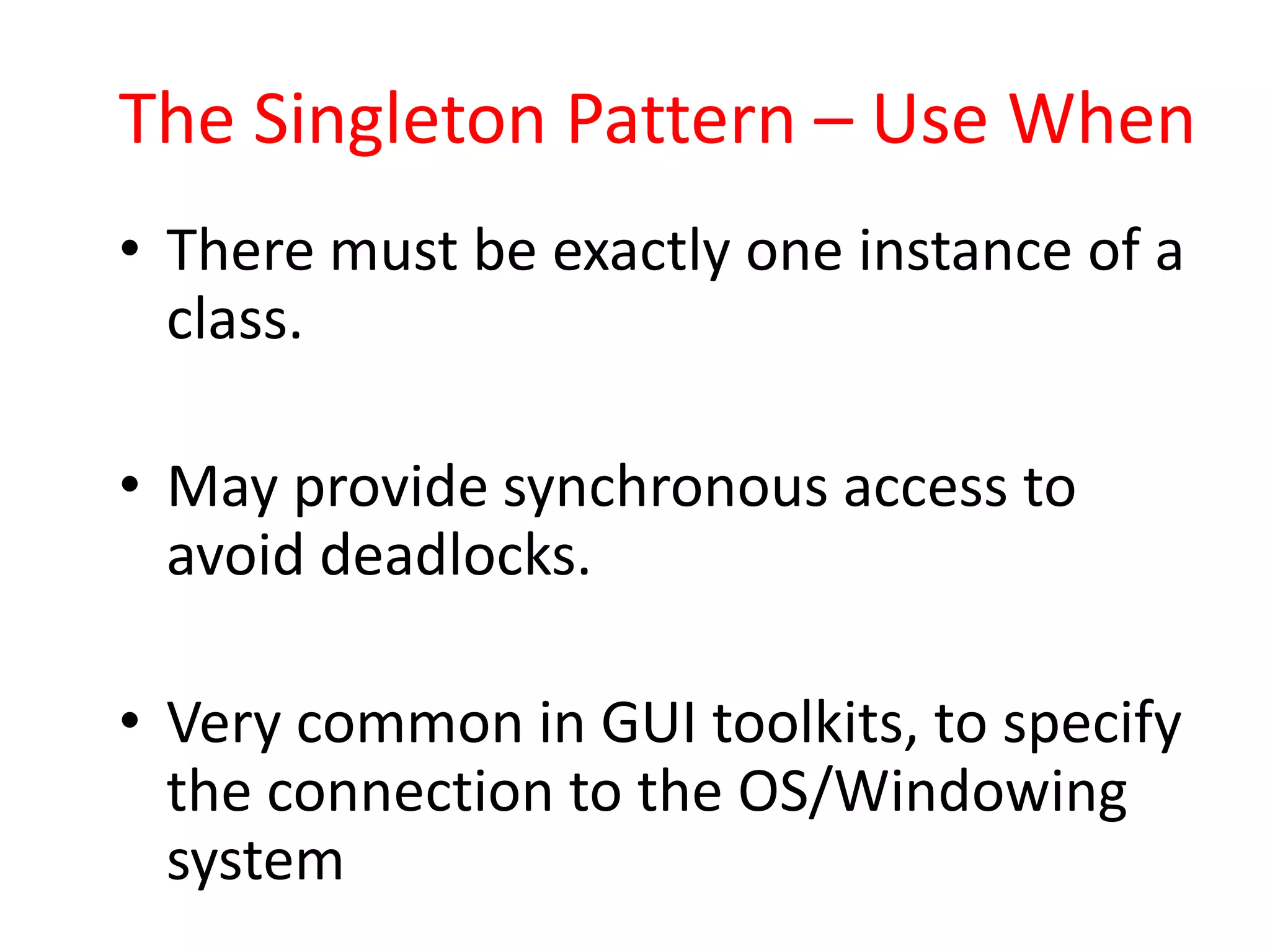 The Singleton Pattern – Use When
• There must be exactly one instance of a
  class.

• May provide synchronous access to
  avoid deadlocks.

• Very common in GUI toolkits, to specify
  the connection to the OS/Windowing
  system
 