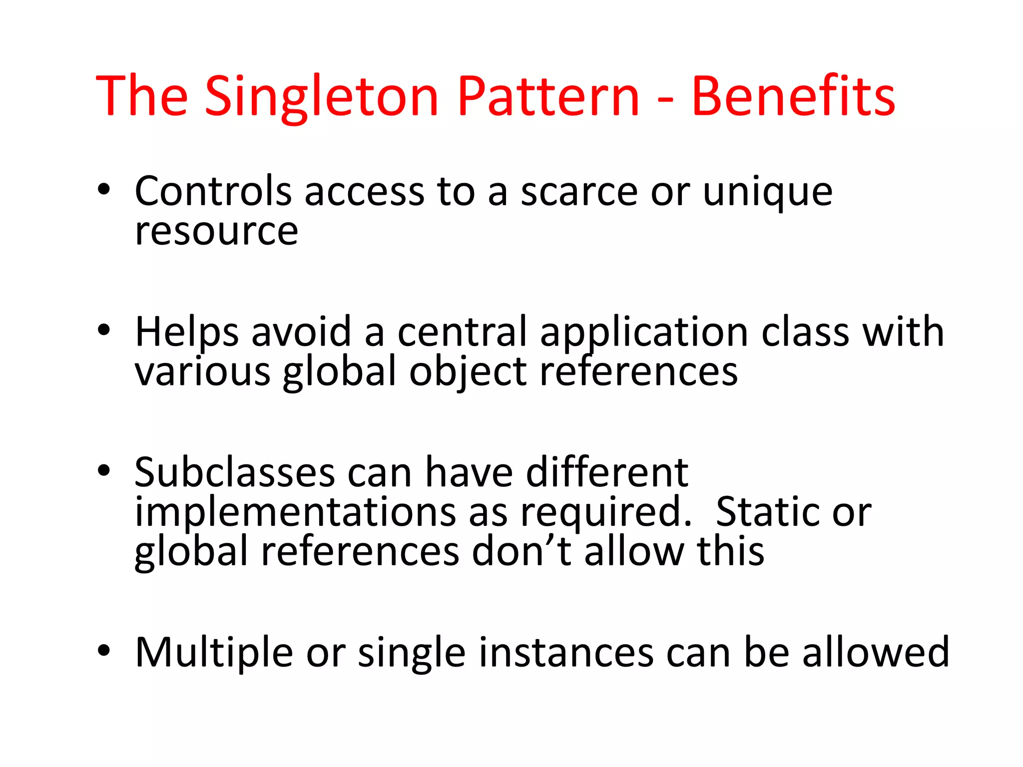 The Singleton Pattern - Benefits
• Controls access to a scarce or unique
  resource

• Helps avoid a central application class with
  various global object references

• Subclasses can have different
  implementations as required. Static or
  global references don’t allow this

• Multiple or single instances can be allowed
 